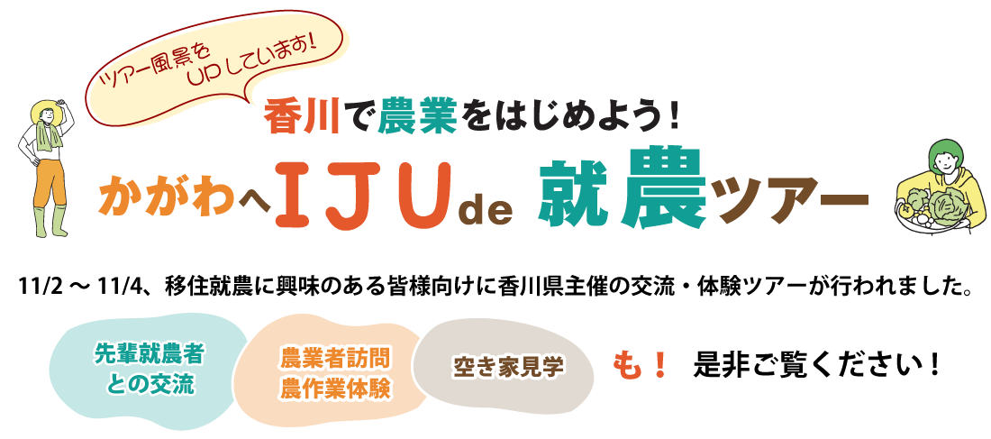 香川で農業を始めよう！『かがわへ IJU de 就農ツアー』 2024年11月2日～11月4日、移住就農に興味のある皆様向けに香川県主催の交流・体験ツアーが行われました。「先輩就農者との交流」、「農業者訪問、農作業体験」、「空き家見学」も。是非ご覧ください。