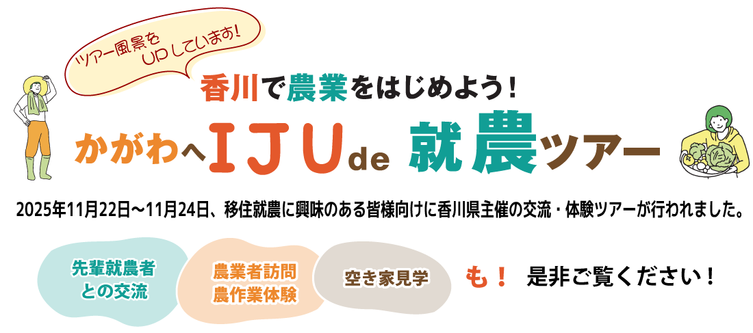 香川で農業を始めよう！『かがわへ IJU de 就農ツアー』 2024年11月2日～11月4日、移住就農に興味のある皆様向けに香川県主催の交流・体験ツアーが行われました。「先輩就農者との交流」、「農業者訪問、農作業体験」、「空き家見学」も。是非ご覧ください。